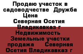 Продаю участок в садоводчестве “Дружба“ › Цена ­ 800 000 - Северная Осетия, Владикавказ г. Недвижимость » Земельные участки продажа   . Северная Осетия,Владикавказ г.